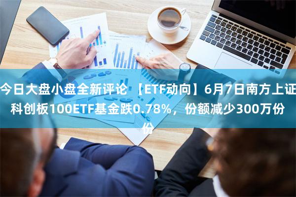 今日大盘小盘全新评论 【ETF动向】6月7日南方上证科创板100ETF基金跌0.78%，份额减少300万份