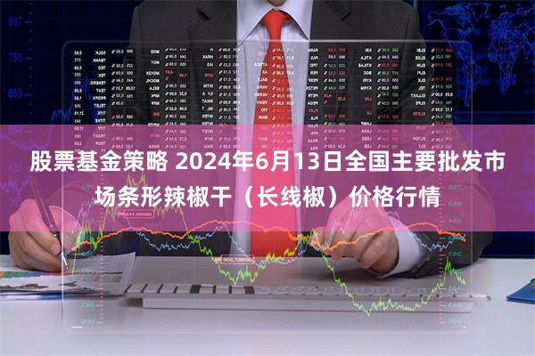 股票基金策略 2024年6月13日全国主要批发市场条形辣椒干（长线椒）价格行情