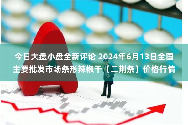 今日大盘小盘全新评论 2024年6月13日全国主要批发市场条形辣椒干（二荆条）价格行情