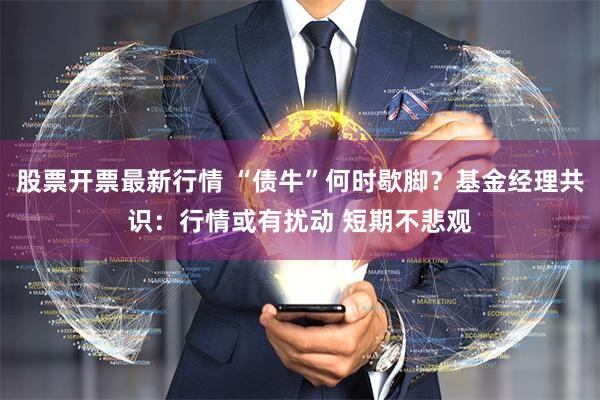 股票开票最新行情 “债牛”何时歇脚？基金经理共识：行情或有扰动 短期不悲观