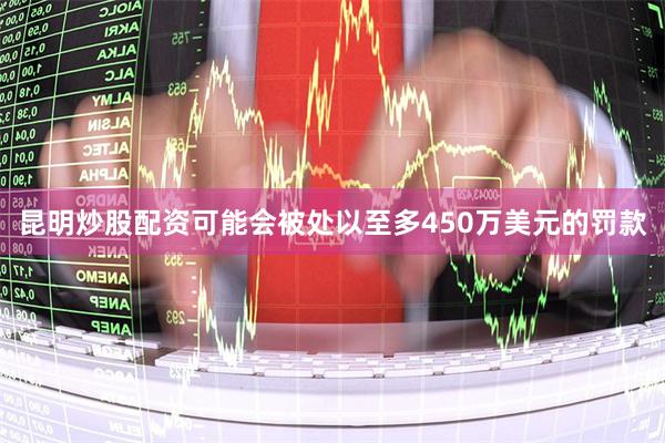 昆明炒股配资可能会被处以至多450万美元的罚款
