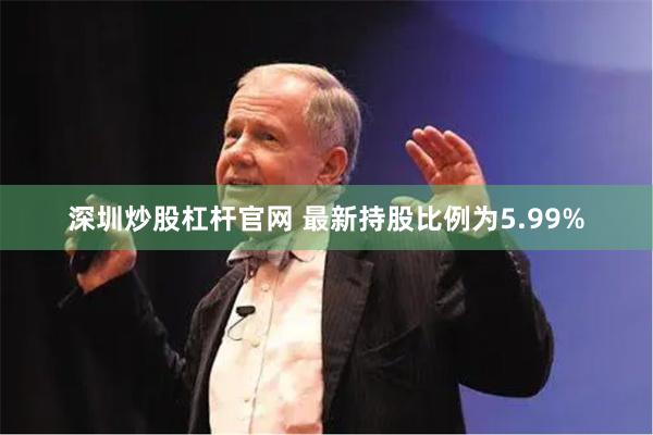 深圳炒股杠杆官网 最新持股比例为5.99%
