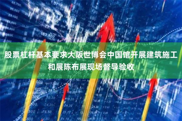 股票杠杆基本要求大阪世博会中国馆开展建筑施工和展陈布展现场督导验收