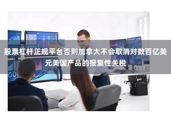 股票杠杆正规平台否则加拿大不会取消对数百亿美元美国产品的报复性关税