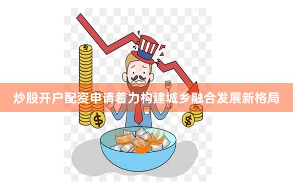 炒股开户配资申请着力构建城乡融合发展新格局